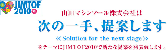 山田マシンツール株式会社は、「次の一手提案します　solution for the next stage」をテーマにJIMTOF2010で新たな提案を発表致します。